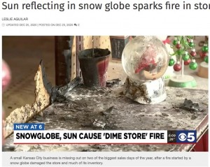 2020年12月、米ミズーリ州のギフトショップで火災発生。その出火原因はスノードームによるものと判明していた（『KCTV5 News Kansas City　「Sun reflecting in snow globe sparks fire in store front window」』より）