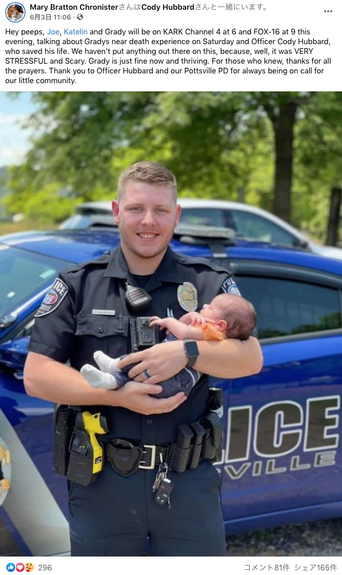 2021年5月、米アーカンソー州の新人警察官が窒息寸前の乳児の命を見事に救った。この警察官は乳児を救出後、パトカーに戻ると「ホッとしすぎて肩の力が大きく抜けて泣いてしまいました」と明かしていた（『Mary Bratton Chronister　Facebook「Hey peeps, Joe, Katelin and Grady will be on KARK Channel 4 at 6 and FOX-16 at 9 this evening,」』より）
