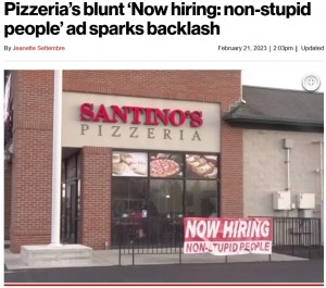 2023年、米オハイオ州のピザ店が出した求人広告が話題に。店の外に「スタッフ募集中（愚か者を除く）」と提示していた（『New York Post　「Pizzeria’s blunt ‘Now hiring: non-stupid people’ ad sparks backlash」（Santino’s Pizza）』より）
